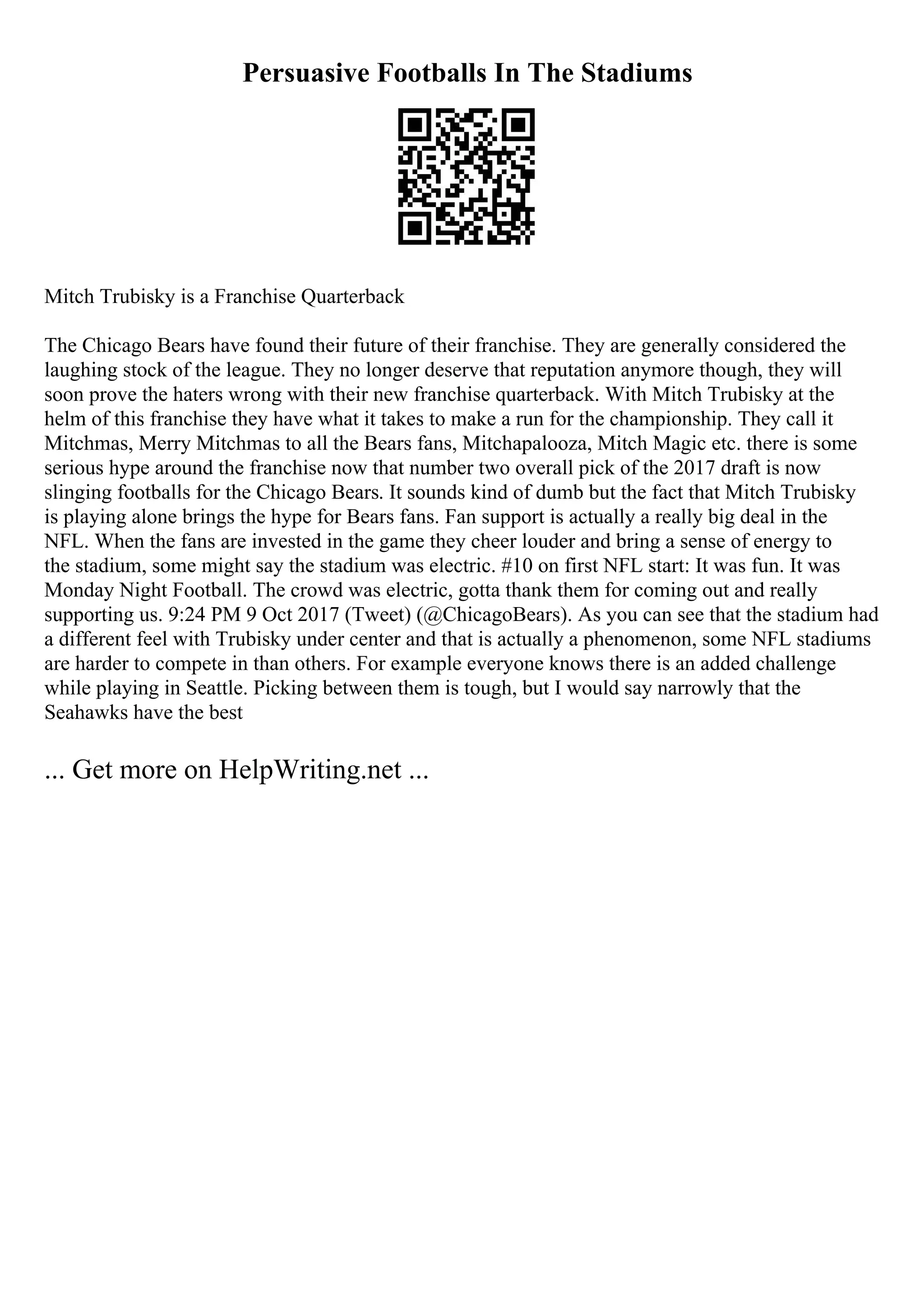 Persuasive Footballs In The Stadiums
Mitch Trubisky is a Franchise Quarterback
The Chicago Bears have found their future of their franchise. They are generally considered the
laughing stock of the league. They no longer deserve that reputation anymore though, they will
soon prove the haters wrong with their new franchise quarterback. With Mitch Trubisky at the
helm of this franchise they have what it takes to make a run for the championship. They call it
Mitchmas, Merry Mitchmas to all the Bears fans, Mitchapalooza, Mitch Magic etc. there is some
serious hype around the franchise now that number two overall pick of the 2017 draft is now
slinging footballs for the Chicago Bears. It sounds kind of dumb but the fact that Mitch Trubisky
is playing alone brings the hype for Bears fans. Fan support is actually a really big deal in the
NFL. When the fans are invested in the game they cheer louder and bring a sense of energy to
the stadium, some might say the stadium was electric. #10 on first NFL start: It was fun. It was
Monday Night Football. The crowd was electric, gotta thank them for coming out and really
supporting us. 9:24 PM 9 Oct 2017 (Tweet) (@ChicagoBears). As you can see that the stadium had
a different feel with Trubisky under center and that is actually a phenomenon, some NFL stadiums
are harder to compete in than others. For example everyone knows there is an added challenge
while playing in Seattle. Picking between them is tough, but I would say narrowly that the
Seahawks have the best
... Get more on HelpWriting.net ...
 