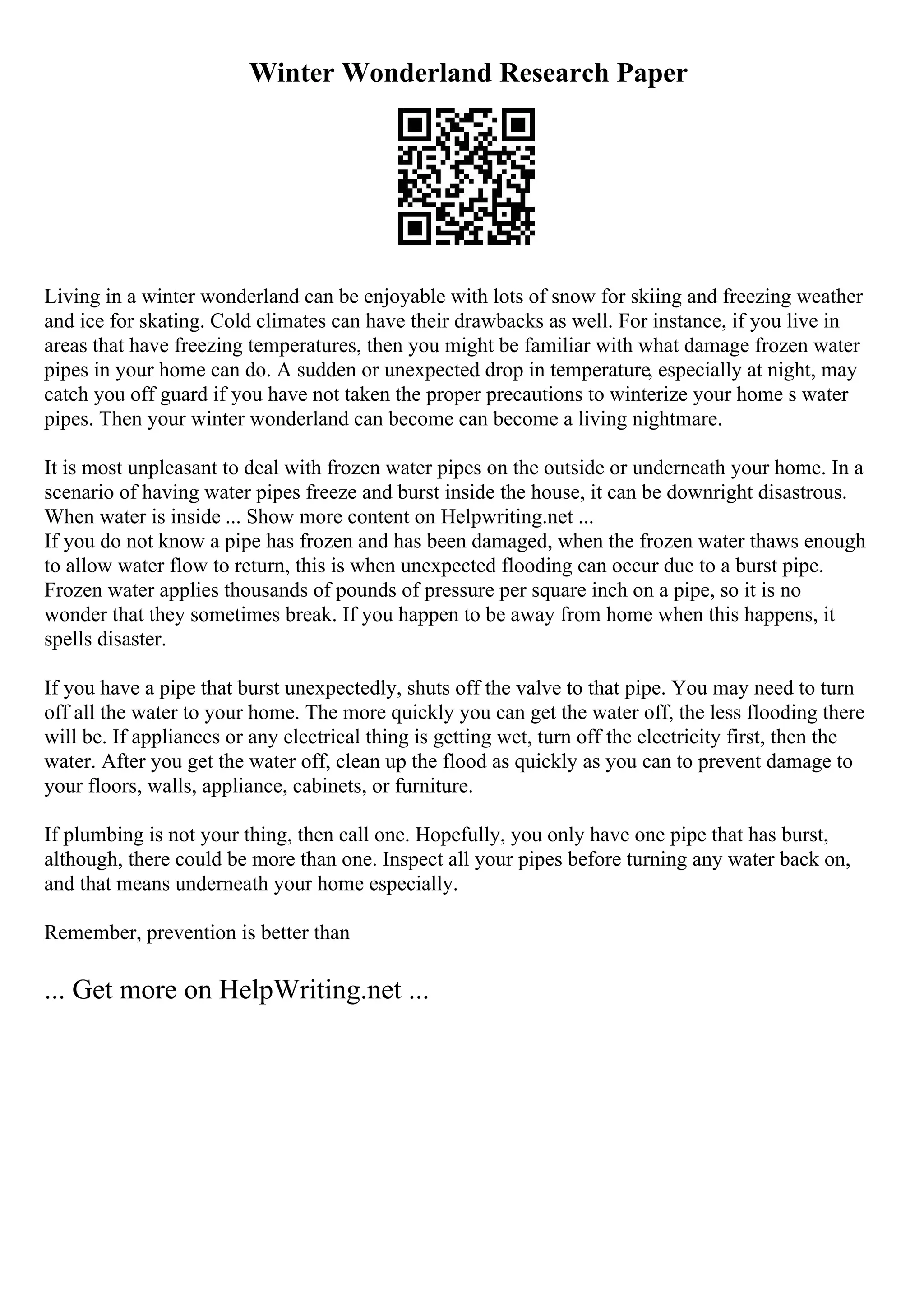 Winter Wonderland Research Paper
Living in a winter wonderland can be enjoyable with lots of snow for skiing and freezing weather
and ice for skating. Cold climates can have their drawbacks as well. For instance, if you live in
areas that have freezing temperatures, then you might be familiar with what damage frozen water
pipes in your home can do. A sudden or unexpected drop in temperature, especially at night, may
catch you off guard if you have not taken the proper precautions to winterize your home s water
pipes. Then your winter wonderland can become can become a living nightmare.
It is most unpleasant to deal with frozen water pipes on the outside or underneath your home. In a
scenario of having water pipes freeze and burst inside the house, it can be downright disastrous.
When water is inside ... Show more content on Helpwriting.net ...
If you do not know a pipe has frozen and has been damaged, when the frozen water thaws enough
to allow water flow to return, this is when unexpected flooding can occur due to a burst pipe.
Frozen water applies thousands of pounds of pressure per square inch on a pipe, so it is no
wonder that they sometimes break. If you happen to be away from home when this happens, it
spells disaster.
If you have a pipe that burst unexpectedly, shuts off the valve to that pipe. You may need to turn
off all the water to your home. The more quickly you can get the water off, the less flooding there
will be. If appliances or any electrical thing is getting wet, turn off the electricity first, then the
water. After you get the water off, clean up the flood as quickly as you can to prevent damage to
your floors, walls, appliance, cabinets, or furniture.
If plumbing is not your thing, then call one. Hopefully, you only have one pipe that has burst,
although, there could be more than one. Inspect all your pipes before turning any water back on,
and that means underneath your home especially.
Remember, prevention is better than
... Get more on HelpWriting.net ...
 