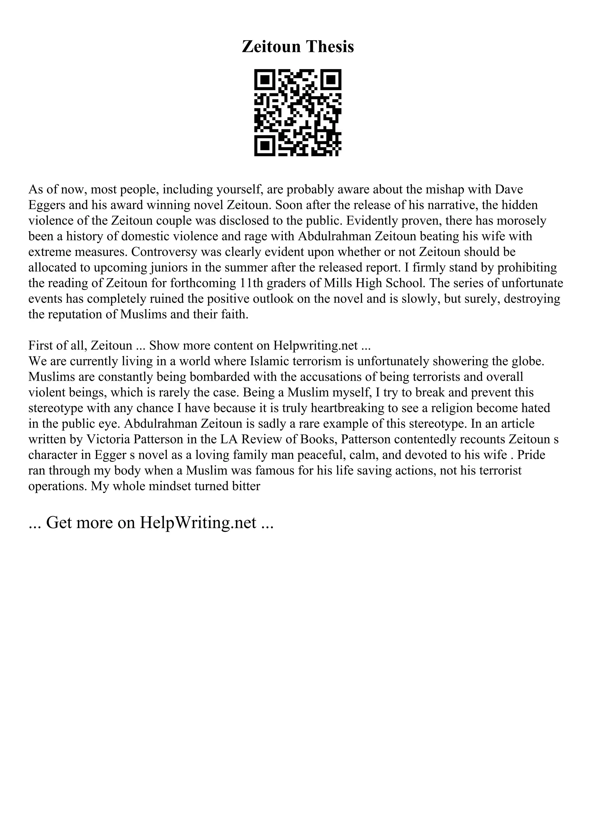 Zeitoun Thesis
As of now, most people, including yourself, are probably aware about the mishap with Dave
Eggers and his award winning novel Zeitoun. Soon after the release of his narrative, the hidden
violence of the Zeitoun couple was disclosed to the public. Evidently proven, there has morosely
been a history of domestic violence and rage with Abdulrahman Zeitoun beating his wife with
extreme measures. Controversy was clearly evident upon whether or not Zeitoun should be
allocated to upcoming juniors in the summer after the released report. I firmly stand by prohibiting
the reading of Zeitoun for forthcoming 11th graders of Mills High School. The series of unfortunate
events has completely ruined the positive outlook on the novel and is slowly, but surely, destroying
the reputation of Muslims and their faith.
First of all, Zeitoun ... Show more content on Helpwriting.net ...
We are currently living in a world where Islamic terrorism is unfortunately showering the globe.
Muslims are constantly being bombarded with the accusations of being terrorists and overall
violent beings, which is rarely the case. Being a Muslim myself, I try to break and prevent this
stereotype with any chance I have because it is truly heartbreaking to see a religion become hated
in the public eye. Abdulrahman Zeitoun is sadly a rare example of this stereotype. In an article
written by Victoria Patterson in the LA Review of Books, Patterson contentedly recounts Zeitoun s
character in Egger s novel as a loving family man peaceful, calm, and devoted to his wife . Pride
ran through my body when a Muslim was famous for his life saving actions, not his terrorist
operations. My whole mindset turned bitter
... Get more on HelpWriting.net ...
 
