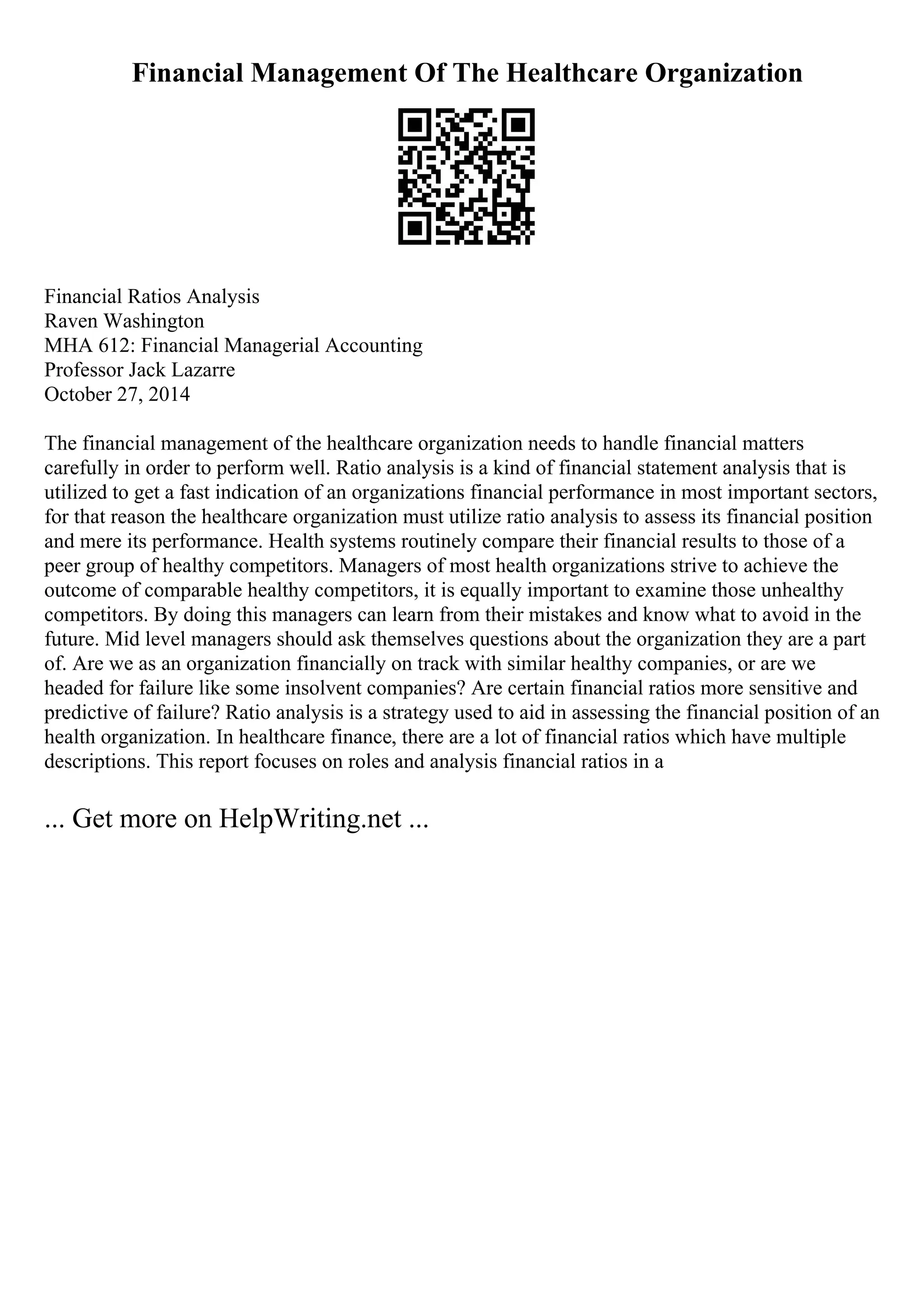 Financial Management Of The Healthcare Organization
Financial Ratios Analysis
Raven Washington
MHA 612: Financial Managerial Accounting
Professor Jack Lazarre
October 27, 2014
The financial management of the healthcare organization needs to handle financial matters
carefully in order to perform well. Ratio analysis is a kind of financial statement analysis that is
utilized to get a fast indication of an organizations financial performance in most important sectors,
for that reason the healthcare organization must utilize ratio analysis to assess its financial position
and mere its performance. Health systems routinely compare their financial results to those of a
peer group of healthy competitors. Managers of most health organizations strive to achieve the
outcome of comparable healthy competitors, it is equally important to examine those unhealthy
competitors. By doing this managers can learn from their mistakes and know what to avoid in the
future. Mid level managers should ask themselves questions about the organization they are a part
of. Are we as an organization financially on track with similar healthy companies, or are we
headed for failure like some insolvent companies? Are certain financial ratios more sensitive and
predictive of failure? Ratio analysis is a strategy used to aid in assessing the financial position of an
health organization. In healthcare finance, there are a lot of financial ratios which have multiple
descriptions. This report focuses on roles and analysis financial ratios in a
... Get more on HelpWriting.net ...
 