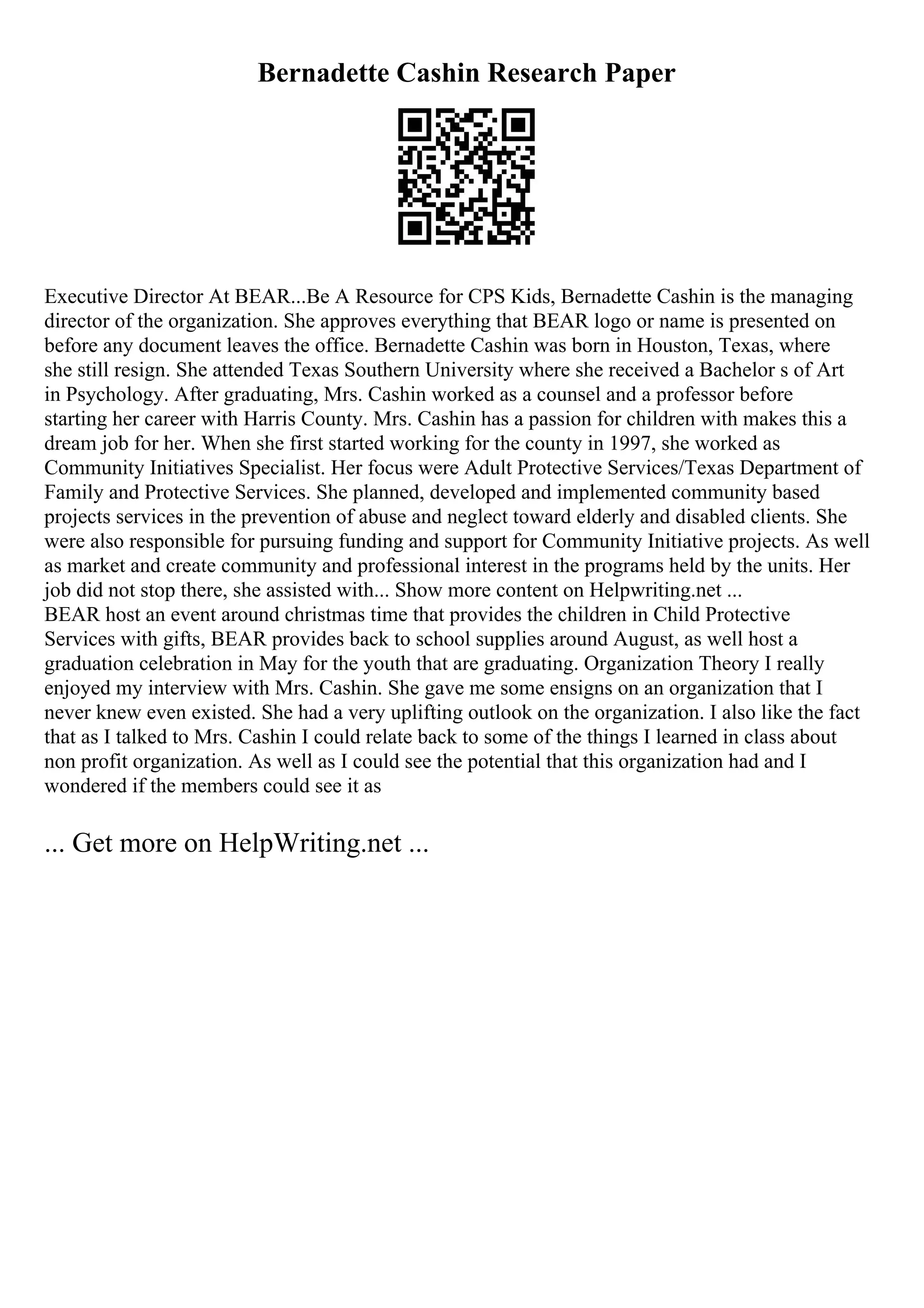 Bernadette Cashin Research Paper
Executive Director At BEAR...Be A Resource for CPS Kids, Bernadette Cashin is the managing
director of the organization. She approves everything that BEAR logo or name is presented on
before any document leaves the office. Bernadette Cashin was born in Houston, Texas, where
she still resign. She attended Texas Southern University where she received a Bachelor s of Art
in Psychology. After graduating, Mrs. Cashin worked as a counsel and a professor before
starting her career with Harris County. Mrs. Cashin has a passion for children with makes this a
dream job for her. When she first started working for the county in 1997, she worked as
Community Initiatives Specialist. Her focus were Adult Protective Services/Texas Department of
Family and Protective Services. She planned, developed and implemented community based
projects services in the prevention of abuse and neglect toward elderly and disabled clients. She
were also responsible for pursuing funding and support for Community Initiative projects. As well
as market and create community and professional interest in the programs held by the units. Her
job did not stop there, she assisted with... Show more content on Helpwriting.net ...
BEAR host an event around christmas time that provides the children in Child Protective
Services with gifts, BEAR provides back to school supplies around August, as well host a
graduation celebration in May for the youth that are graduating. Organization Theory I really
enjoyed my interview with Mrs. Cashin. She gave me some ensigns on an organization that I
never knew even existed. She had a very uplifting outlook on the organization. I also like the fact
that as I talked to Mrs. Cashin I could relate back to some of the things I learned in class about
non profit organization. As well as I could see the potential that this organization had and I
wondered if the members could see it as
... Get more on HelpWriting.net ...
 