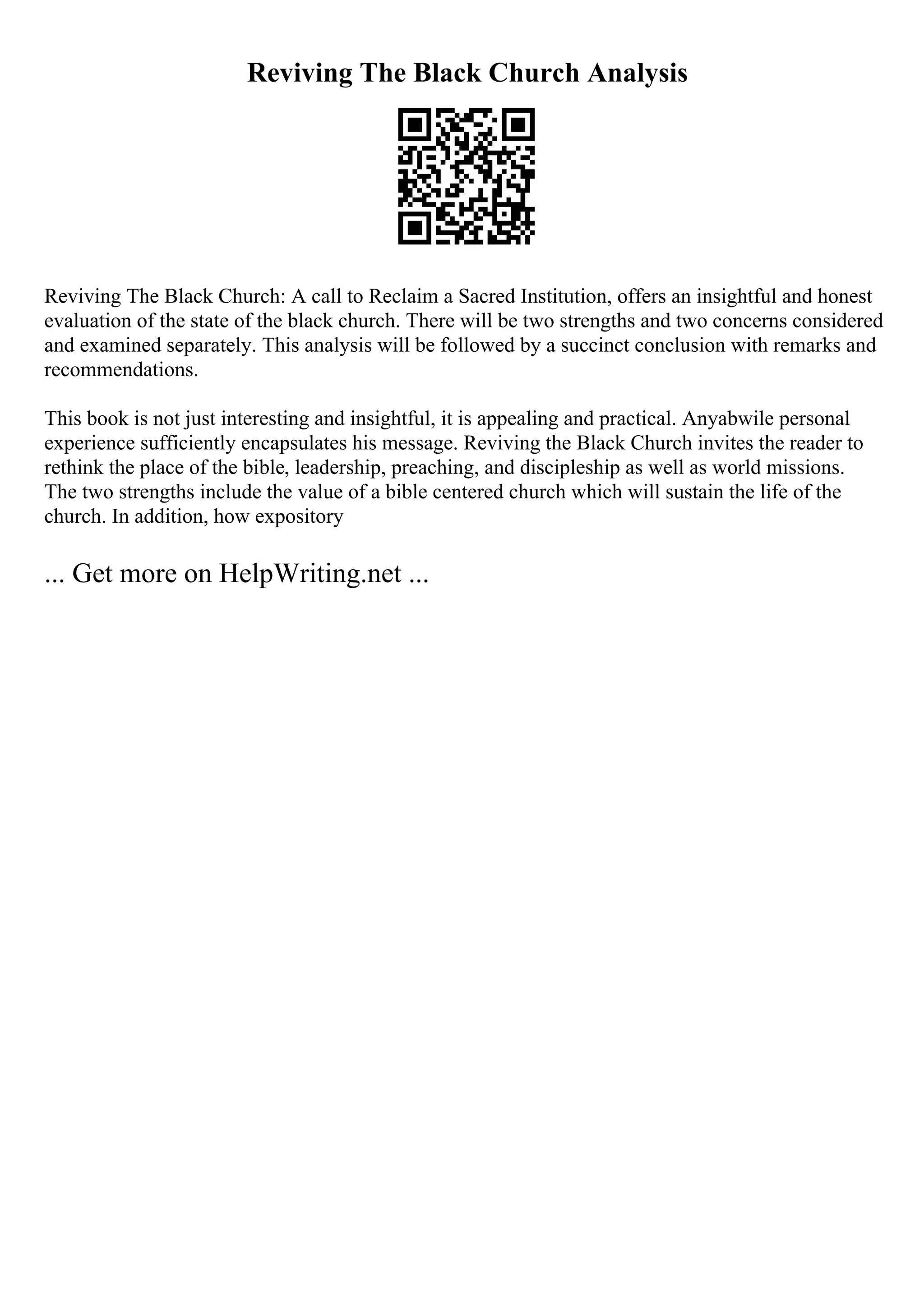 Reviving The Black Church Analysis
Reviving The Black Church: A call to Reclaim a Sacred Institution, offers an insightful and honest
evaluation of the state of the black church. There will be two strengths and two concerns considered
and examined separately. This analysis will be followed by a succinct conclusion with remarks and
recommendations.
This book is not just interesting and insightful, it is appealing and practical. Anyabwile personal
experience sufficiently encapsulates his message. Reviving the Black Church invites the reader to
rethink the place of the bible, leadership, preaching, and discipleship as well as world missions.
The two strengths include the value of a bible centered church which will sustain the life of the
church. In addition, how expository
... Get more on HelpWriting.net ...
 