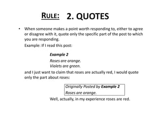 • When someone makes a point worth responding to, either to agree
or disagree with it, quote only the specific part of the post to which
you are responding.
Example: If I read this post:
Example 2
Roses are orange.
Violets are green.
and I just want to claim that roses are actually red, I would quote
only the part about roses:
Originally Posted by Example 2
Roses are orange.
Well, actually, in my experience roses are red.
RULE: 2. QUOTES
 