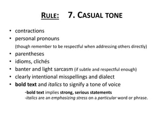 • contractions
• personal pronouns
(though remember to be respectful when addressing others directly)
• parentheses
• idioms, clichés
• banter and light sarcasm (if subtle and respectful enough)
• clearly intentional misspellings and dialect
• bold text and italics to signify a tone of voice
-bold text implies strong, serious statements
-italics are an emphasizing stress on a particular word or phrase.
RULE: 7. CASUAL TONE
 