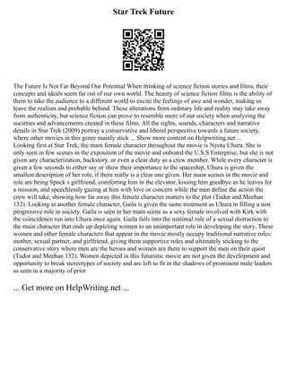 Star Trek Future
The Future Is Not Far Beyond Our Potential When thinking of science fiction stories and films, their
concepts and ideals seem far out of our own world. The beauty of science fiction films is the ability of
them to take the audience to a different world to excite the feelings of awe and wonder, making us
leave the realism and probable behind. These alterations from ordinary life and reality may take away
from authenticity, but science fiction can prove to resemble more of our society when analyzing the
societies and advancements created in these films. All the sights, sounds, characters and narrative
details in Star Trek (2009) portray a conservative and liberal perspective towards a future society,
where other movies in this genre mainly stick ... Show more content on Helpwriting.net ...
Looking first at Star Trek, the main female character throughout the movie is Nyota Uhura. She is
only seen in few scenes in the exposition of the movie and onboard the U.S.S Enterprise, but she is not
given any characterization, backstory, or even a clear duty as a crew member. While every character is
given a few seconds to either say or show their importance to the spaceship, Uhura is given the
smallest description of her role, if there really is a clear one given. Her main scenes in the movie and
role are being Spock s girlfriend, comforting him in the elevator, kissing him goodbye as he leaves for
a mission, and speechlessly gazing at him with love or concern while the men define the action the
crew will take, showing how far away this female character matters to the plot (Tudor and Meehan
132). Looking at another female character, Gaila is given the same treatment as Uhura in filling a non
progressive role in society. Gaila is seen in her main scene as a sexy female involved with Kirk with
the coincidence run into Uhura once again. Gaila falls into the minimal role of a sexual distraction to
the main character that ends up depicting women to an unimportant role in developing the story. These
women and other female characters that appear in the movie mostly occupy traditional narrative roles:
mother, sexual partner, and girlfriend, giving them supportive roles and ultimately sticking to the
conservative story where men are the heroes and women are there to support the men on their quest
(Tudor and Meehan 132). Women depicted in this futuristic movie are not given the development and
opportunity to break stereotypes of society and are left to fit in the shadows of prominent male leaders
as seen in a majority of prior
... Get more on HelpWriting.net ...
 