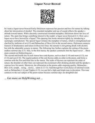 Liquor Never Brewed
In I taste a liquor never brewed Emily Dickinson expresses her passion and love for nature by talking
about her intoxication of alcohol. The extended metaphor and use of sound reflects the speaker s
attitude toward nature. With a decently constructed extended metaphor, Dickinson shows her love of
nature. The open line brings something interest to the reader: a liquor never brewed (l.1). How can a
liquor never have brewed be a liquor? This opening line hooks attention tightly by introducing a
seemingly contradiction. The special liquor initiates the metaphor of nature, which is strengthened and
clarified by inebriate of air (l.5) and Debauchee of Dew (l.6) in the second stanza. Dickinson connects
features of drunkenness and nature in those two lines: the narrator is not getting drunk with alcohol,
but with the admirable scenery in nature. The following line further explains the setting of the poem
endless summer day (l.7). Also, in the first stanza, the speaker comments that the liquor never ... Show
more content on Helpwriting.net ...
The second and fourth line in each stanza have end rhymes, such as door (l.10) and more (l.12), run
(l.14) and sun (l.16). The regular pattern of the end rhymes adds on order in the poem, and forms a
contrast with the first and third line in the stanza. The order of rhymes can represent the order of
nature; the disorder of other lines can represent the excitement after drinking alcohol and the speaker s
copious love for nature. Moreover, the alliteration in the poems adds singsong quality: Debauchee...
Dew (l.6), seraph... swing... snowy... saints (l.12 13). And through her word choice of informal words
such as Debauchee (1.6) and Tippler (l.15), we can feel a light and bright tone in the poem. This tone
connects to the real subject of the poem nature because summer days are delightful and
... Get more on HelpWriting.net ...
 