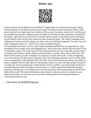 Robots Apa
Critical Analysis of The Robot Invasion Patrick F. Nagle Delaware Technical Community College
Critical Analysis of The Robot Invasion In the article The Robot Invasion by Charles Gillis, it talks
about in the not too distant future how robotics will be a part of everyday society, how it will be used
in manufacturing and labor industry instead of people for jobs that are dirty, dangerous, and difficult.
The author argues that the world will be swarming with the robotics in the future which will change
the job industry and even how basic chores are done around the house. The world is changing as the
technology of robots are slowly taking over jobs, is not a too farfetched argument. For many years the
work of engineers and sci fi ... Show more content on Helpwriting.net ...
This automated warehouse system is said to triple distribution productivity by using robots to whip
merchandise from storage areas to the shipping bays. These robots have already taken the place of lots
of warehouse workers, but at the same time have opened the door for newer jobs that require workers
to program and interface with the robots to get the job done correctly. These robots really show how
robots will be moving into the workplaces to change how people will do jobs. As this is happening
now in the industry, it will be more commonly seen as the technology advances and cost of the robots
is more manageable for the efficiency that it provides. This article has been providing many different
types of support in the fact that robots are advancing in many ways and eventually going to be part of
everyday life. For most people that would read this article it would be very hard to really get that it is
not something that is here to frighten us but to inform us. All this support from different scientists,
engineers, and futurists is very informative in the tone to portray what will becoming of robots in the
future of the world. This type of informative tone is hard to read into as there is so much to cause
fright in one reader. As one comes across this article talking about robots being developed for
swarming like actions to get
... Get more on HelpWriting.net ...
 