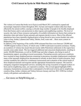 Civil Unrest in Syria in Mid-March 2011 Essay examples
The violent civil unrest that broke out in Syria in mid March 2011 continued to expand and
increasingly impacted civilians throughout 2012. Syrians and migrant workers alike have been
affected by the armed conflict, causing a critically large number of people to be forcibly displaced
from their homes and to seek protection in other regions and neighboring countries. The level of
security risk, lack of basic resources and quality of available information are factors that continue to
determine when and where Syrian nationals and migrants decide to move. Most of the affected
populations have been internally displaced prior to being forced to move across borders into safer
zones in Iraq, Jordan, Lebanon and Turkey. Shelter, food, water and ... Show more content on
Helpwriting.net ...
In addition, at the beginning of the conflict IOM estimated that there were between 120,000 and
150,000 migrant workers in Syria, of which some 15,000 would need evacuation assistance. Finally,
an escalation of violence has meant that previously stable Palestinian settlements in the region have
recently come under attack. This has triggered additional and concurrent displacements, resulting in
nearly 360,000 Palestinians, as well as 94,000 Iraqi and other refugees, also being in need of
humanitarian support, according to recent assessments. Fluctuating security and access conditions
have resulted in many displaced persons remaining in precarious secondary displacement conditions;
many of the internally displaced are documented as already on their third or fourth relocation. Such
extreme instability has called for a continuous reassessment and evaluation of the critical needs of
those displaced nationals and migrants and the appropriate humanitarian response. The need for
emergency migration management services, including life saving evacuation of migrant workers in
Syria and its neighboring states, are expected to continue. This revised appeal highlights IOM s
emergency humanitarian assistance that is anticipated to be delivered in Syria and its neighboring
countries (Iraq, Jordan, Lebanon and Turkey) between January and June 2013. IOM has worked
closely with partners and authorities in
... Get more on HelpWriting.net ...
 