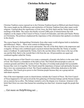 Christian Reflection Paper
Christian Tradition course exposed me to the Christian Tradition based on Biblical and church history.
The course taught me the differences and similarities of Christian Tradition from other major world
religions. I learned about the significance of God, Jesus, the Holy Spirit and the Trinity based on the
teachings of the Bible. The course also briefly covered 2,000 years of church history but with
emphasis on the impact of the Council of Nicea, Council of Chalcedon, and John and Charles Wesley
on Christianity. The professor emphasized the importance of the reformation that sparked a revolution
in the church.
The course began by distinguishing Christianity from other major world religions both in similarities
and differences. Major ... Show more content on Helpwriting.net ...
The role of the son or Jesus is the savior and teacher. The role of the Holy Spirit is the empowerer and
evangelist. All these roles combined equal a mystical element that describes the Trinity or another
name is Godhead. To understand the Trinity, God is the sun that shines while Jesus is the rays of the
sun and the Holy Spirit is the warmth that is felt from the sun. All personalities are equal and
combined together called the Trinity.
The role and purpose of the Church is to create a community of people who believe in the same faith
of God. The Church is a foundation of the faith in God. The Church allowed people to unite on
common grounds and follow the words of God. The place of worship made people feel accountable
because they were in it together. The Church raised the importance of prayer and spirituality because
that is how one communicates to God. The Church emphasizes fellowship, dedication to the faith,
selflessness. The Church gives power to the Christian people because they are a group and not
individuals anymore.
One of the most important events in church history includes the Council of Nicea. The First Council
of Nicea happened in 325 and involved the first gathering of Christian bishops and the Roman Empire
not as enemies but as allies. The bishops wanted to solve the dispute over Arianism. Arianism is the
belief that Christ was more than human but something less than God. Arianism taught the people that
Jesus
... Get more on HelpWriting.net ...
 