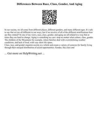 Differences Between Race, Class, Gender, And Aging
In our society, we all come from different places, different genders, and many different ages. It s safe
to say that we are all different in our ways, but if we involve of all of the different stratifications how
are they related? In one of my views, race, class, gender, and aging are all related in a way that at
times they are hard to change. Aging is something we can t stop no matter what culture, class, gender.
The children of the Mountains for example, where families deal with overwhelming weather
conditions, and lack of food, with very short life spans.
Class, race, and gender organize society as a whole and create a variety of contexts for family living
through their unequal distribution of social opportunities. Gender, like class and
... Get more on HelpWriting.net ...
 