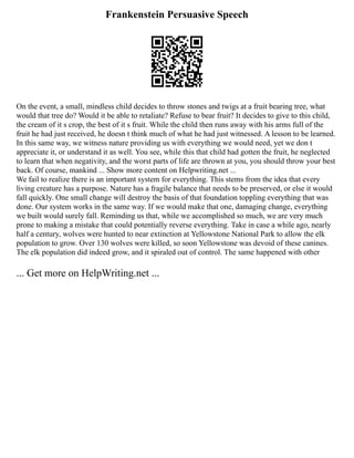 Frankenstein Persuasive Speech
On the event, a small, mindless child decides to throw stones and twigs at a fruit bearing tree, what
would that tree do? Would it be able to retaliate? Refuse to bear fruit? It decides to give to this child,
the cream of it s crop, the best of it s fruit. While the child then runs away with his arms full of the
fruit he had just received, he doesn t think much of what he had just witnessed. A lesson to be learned.
In this same way, we witness nature providing us with everything we would need, yet we don t
appreciate it, or understand it as well. You see, while this that child had gotten the fruit, he neglected
to learn that when negativity, and the worst parts of life are thrown at you, you should throw your best
back. Of course, mankind ... Show more content on Helpwriting.net ...
We fail to realize there is an important system for everything. This stems from the idea that every
living creature has a purpose. Nature has a fragile balance that needs to be preserved, or else it would
fall quickly. One small change will destroy the basis of that foundation toppling everything that was
done. Our system works in the same way. If we would make that one, damaging change, everything
we built would surely fall. Reminding us that, while we accomplished so much, we are very much
prone to making a mistake that could potentially reverse everything. Take in case a while ago, nearly
half a century, wolves were hunted to near extinction at Yellowstone National Park to allow the elk
population to grow. Over 130 wolves were killed, so soon Yellowstone was devoid of these canines.
The elk population did indeed grow, and it spiraled out of control. The same happened with other
... Get more on HelpWriting.net ...
 