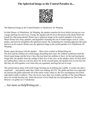 The Spherical Image as the Central Paradox in...
The Spherical Image as the Central Paradox in Valediction: for Weeping
In John Donne s A Valediction: for Weeping, the speaker consoles his lover before leaving on a sea
voyage and begs her not to cry. Crying, the speaker tells his lover this poem at the docks before he
boards his ship going abroad. Donne uses a spherical image as the central metaphor in his poem.
When Donne uses irony, paradox, and hyperbole including the use of round images such as: coins,
globes, and tears he strengthens the spherical conceit. By comparing two seeming opposites like tears
and love as his conceit, Donne uses the spherical image as the central paradox in A Valediction: Of
Weeping.
Donne opens the poem with the speaker ... Show more content on Helpwriting.net ...
The fruit and the emblem are round images describing their tears, the emblem symbolizes both the
literal round image and the lover s face (the tear bears her emblem or face). As the tear bearing her
image falls, the speaker fears the ending of their love if she cries, as the speaker states: So thou and I
are nothing then, when on a diverse shore (9). In the second stanza, the speaker tries to convince her
that they are still together, even when they are separated, and begs her not to weep.
The second stanza opens with a ball image forming out of nothing into a globe. A worker can take a
round ball . . .and quickly make that, which was nothing, all (12). The globe and their love represent
all, because the globe represents all of the entire world, where as, the love encompasses all of their
individual worlds or spheres. They, the lovers, have their own worlds, and like in The Good Morrow
their two worlds become one, where the power of love binds the two hemispheres (in The Good
Morrow ) or globes (in A Valediction:
... Get more on HelpWriting.net ...
 