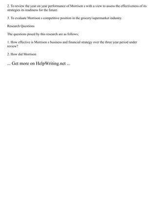 2. To review the year on year performance of Morrison s with a view to assess the effectiveness of its
strategies its readiness for the future.
3. To evaluate Morrison s competitive position in the grocery/supermarket industry.
Research Questions
The questions posed by this research are as follows;
1. How effective is Morrison s business and financial strategy over the three year period under
review?
2. How did Morrison
... Get more on HelpWriting.net ...
 