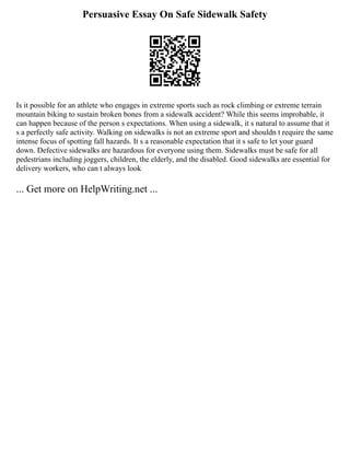 Persuasive Essay On Safe Sidewalk Safety
Is it possible for an athlete who engages in extreme sports such as rock climbing or extreme terrain
mountain biking to sustain broken bones from a sidewalk accident? While this seems improbable, it
can happen because of the person s expectations. When using a sidewalk, it s natural to assume that it
s a perfectly safe activity. Walking on sidewalks is not an extreme sport and shouldn t require the same
intense focus of spotting fall hazards. It s a reasonable expectation that it s safe to let your guard
down. Defective sidewalks are hazardous for everyone using them. Sidewalks must be safe for all
pedestrians including joggers, children, the elderly, and the disabled. Good sidewalks are essential for
delivery workers, who can t always look
... Get more on HelpWriting.net ...
 