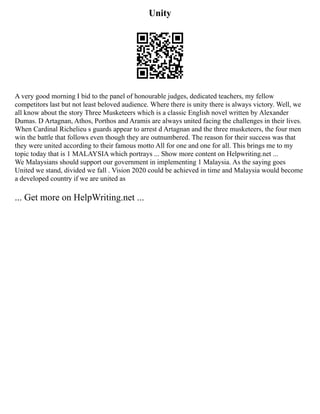 Unity
A very good morning I bid to the panel of honourable judges, dedicated teachers, my fellow
competitors last but not least beloved audience. Where there is unity there is always victory. Well, we
all know about the story Three Musketeers which is a classic English novel written by Alexander
Dumas. D Artagnan, Athos, Porthos and Aramis are always united facing the challenges in their lives.
When Cardinal Richelieu s guards appear to arrest d Artagnan and the three musketeers, the four men
win the battle that follows even though they are outnumbered. The reason for their success was that
they were united according to their famous motto All for one and one for all. This brings me to my
topic today that is 1 MALAYSIA which portrays ... Show more content on Helpwriting.net ...
We Malaysians should support our government in implementing 1 Malaysia. As the saying goes
United we stand, divided we fall . Vision 2020 could be achieved in time and Malaysia would become
a developed country if we are united as
... Get more on HelpWriting.net ...
 