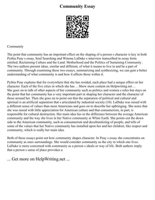 Community Essay
Community
The point that community has an important effect on the shaping of a person s character is key in both
Pythia Peay s essay, Soul Searching and Winona LaDuke s interview transcribed in essay form
entitled, Reclaiming Culture and the Land: Motherhood and the Politics of Sustaining Community .
The two authors present ideas, similar and different, of what it means to live in and be a part of
community. Through examining these two essays, summarizing and synthesizing, we can gain a better
understanding of what community is and how it affects those within it.
Pythia Peay explains that for everywhere that she has resided, each place had a unique effect on her
character. Each of the five cities in which she has ... Show more content on Helpwriting.net ...
She goes on to talk of other aspects of her community such as politics and women s roles but stays on
the point that her community has a very important part in shaping her character and the character of
those around her. Then she goes on to point out that the separation of political and cultural and
spiritual is an artificial separation that s articulated by industrial society (10). LaDuke was raised with
a different sense of values than most Americans and goes on to describe her upbringing. She notes that
she was raised with little appreciation for American culture and that consumerism, in part, is
responsible for cultural destruction. Her main idea lies in the difference between the average American
community and the way she lives in her Native community at White Earth. She points out the down
side to the American community, such as consumerism and deculturalizing of people, and tells of
some of the values that her Native community has installed upon her and her children, like respect and
community, which is really her main idea.
Both of these essays point out how community shapes character. In Peay s essay she concentrates on
community as ones surroundings. She would consider community as the city in which one lives.
LaDuke is more concerned with community as a person s ideals or way of life. Both authors imply
that a person s sense of place provokes a
... Get more on HelpWriting.net ...
 
