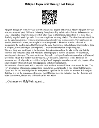 Religion Expressed Through Art Essays
Religion through art form provides us with a vision into a realm of heavenly beauty. Religion provides
us with a sense of spirit fulfilment. It is only through worship and devotion that we feel connected to
God. The practice of devotion and worship takes place in churches and cathedrals. It is these places
that help us gain knowledge and a deeper more spiritual meaning of God. The churches and cathedrals
are the very foundation of religious practice and devotion to God in my opinion. They are known as
temples, ceremonial places, and are places of worship to God. However it is the claim that art
museums in the modern period fulfil some of the same functions as cathedrals and churches have done
in the past , which challenges contemporary ... Show more content on Helpwriting.net ...
The next thing you must know is the functions that art museums have do take on the role that the
churches and cathedrals once had. Museums enable people to explore collections for inspiration,
learning and enjoyment. They are institutions that collect, safeguard and make accessible artifacts and
specimens, which they hold in trust for society. Art museums, in reference to this definition of
museums, specifically make accessible a body of work to people around the world. It in essence offers
a new stage in which artists can both appreciate and challenge religion.
Art museums of the modern period have the same aesthetic as cathedrals or churches of the past. The
very architecture of museums suggest their character as secular rituals. It was fitting that the temple
façade was for two hundred years the most popular signifier for the public art museum. It is not just
that they give on the impression of temples Carol Duncan suggests, but rather that they function and
work like temples, shrines and cathedrals of the past. Other
... Get more on HelpWriting.net ...
 