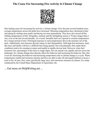 The Cause For Increasing Fire Activity Is Climate Change
One leading cause for increasing fire activity is climate change. Over the past several hundred years,
average temperatures across the globe have increased. Warming temperatures have shortened winter
and spring by melting snow packs and drying out areas prematurely. They have also staved off the
chilling temperatures of fall. Altogether, summer and the firefighting season is 78 days longer than it
was, even in the last several decades. As a result, burnable fuels are exposed to extreme temperatures
for a longer period of time. Prolonged exposure to such temperatures drives the moisture out of the
fuels. Additionally, fuel moisture directly relates to fuel flammability. With high fuel moistures, fuels
like trees and shrubs will have a difficult time being ignited. Not coincidentally, fires under these
conditions tend to be creeping in nature and unable to rapidly devour land. However, when fuel
moistures low, percentages in the teens or single digits, fire can spread very rapidly and run across the
landscape. So, climate change does directly affect fire behavior and increasing fire behavior. But, that
is not all. Increasing fire behavior and increasing temperatures due to climate change is a cycle. Warm
temperatures enable fuel moistures decline and fires are able to take off and engulf millions of acres a
year in fire. In turn, fires, more specifically large ones, emit enormous amounts of exhaust. In a study
conducted by the United States Department of Agriculture, the
... Get more on HelpWriting.net ...
 