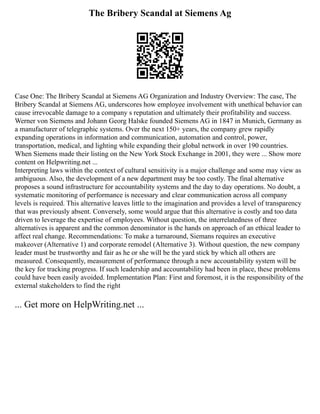 The Bribery Scandal at Siemens Ag
Case One: The Bribery Scandal at Siemens AG Organization and Industry Overview: The case, The
Bribery Scandal at Siemens AG, underscores how employee involvement with unethical behavior can
cause irrevocable damage to a company s reputation and ultimately their profitability and success.
Werner von Siemens and Johann Georg Halske founded Siemens AG in 1847 in Munich, Germany as
a manufacturer of telegraphic systems. Over the next 150+ years, the company grew rapidly
expanding operations in information and communication, automation and control, power,
transportation, medical, and lighting while expanding their global network in over 190 countries.
When Siemens made their listing on the New York Stock Exchange in 2001, they were ... Show more
content on Helpwriting.net ...
Interpreting laws within the context of cultural sensitivity is a major challenge and some may view as
ambiguous. Also, the development of a new department may be too costly. The final alternative
proposes a sound infrastructure for accountability systems and the day to day operations. No doubt, a
systematic monitoring of performance is necessary and clear communication across all company
levels is required. This alternative leaves little to the imagination and provides a level of transparency
that was previously absent. Conversely, some would argue that this alternative is costly and too data
driven to leverage the expertise of employees. Without question, the interrelatedness of three
alternatives is apparent and the common denominator is the hands on approach of an ethical leader to
affect real change. Recommendations: To make a turnaround, Siemans requires an executive
makeover (Alternative 1) and corporate remodel (Alternative 3). Without question, the new company
leader must be trustworthy and fair as he or she will be the yard stick by which all others are
measured. Consequently, measurement of performance through a new accountability system will be
the key for tracking progress. If such leadership and accountability had been in place, these problems
could have been easily avoided. Implementation Plan: First and foremost, it is the responsibility of the
external stakeholders to find the right
... Get more on HelpWriting.net ...
 