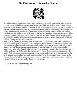 The Controversy Of Rewarding Students
Rewarding students that maintain good grades with money is a terrible proposition. being motivated
by money alone is not the mentality anyone should have; life is not all about money . if anything it
should be used as a tool to provide for your needs and bless others . there must be a deeper meaning to
life than the all consuming impulse to possess more wealth. students should not be recompensed with
money because there is pressure to inflate grades, problems amongst students and parents ,and the
love for learning is not being provided. students who receive money for their grades are not providing
the love for learning .the bigger the reward, the more damage done. students should be able to focus
on the thrill of learning rather than consuming more wealth. rewards that are materialistic kill inborn
... Show more content on Helpwriting.net ...
students are so focused on trying to conceive money that their dedication to get good grades is not for
their own good , more for the money . when it comes to tests or quizzes , students tend to cheat when
they aren t comprehending their assignment .that is not the proper way to pass or get credit for a test .
students feel as if their grades depends on getting the top SAT scores . it gets to the point where
students feel guilty when they cheat because they know it s wrong . but they feel like it is important to
get the grades they need . however, that pressure can be a good thing . sometimes students need that
tension from their parents or teachers in order to stay encouraged . however, stressing about school at
an early age is not something any adolescent should have to go through often. money should not be
the main focus of a student, it s not like money can buy life success , intelligence or motivation(Amy
Mccready) . therefor cash for grades should be put to a stop
... Get more on HelpWriting.net ...
 