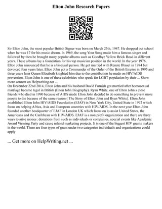 Elton John Research Papers
Sir Elton John, the most popular British Signer was born on March 25th, 1947. He dropped out school
when he was 17 for his music dream. In 1969, the song Your Song made him a famous singer and
followed by then he brought many popular albums such as Goodbye Yellow Brick Road in different
years. These albums lay a foundation for his top musician position in the world. In the year 1976,
Elton John announced that he is a bisexual person. He got married with Renate Blauel in 1984 but
devoiced four years later. Elton John got a Commander of the Order of the British Empire in 1995 and
three years later Queen Elizabeth knighted him due to the contribution he made on HIV/AIDS
prevention. Elton John is one of these celebrities who speak for LGBT population by their ... Show
more content on Helpwriting.net ...
On December 22nd 2014, Elton John and his husband David Furnish got married after homosexual
marriage became legal in British (Elton John Biography). Ryan White, one of Elton John s close
friends who died in 1990 because of AIDS made Elton John decided to do something to prevent more
people to die because of the same reason ( The Story of Elton John and Ryan White). Elton John
established Elton John HIV/AIDS Foundation (EJAF) in Now York City, United State in 1992 which
focus on helping Africa, Asia and European countries with HIV/AIDS. In the next year Elton John
founded another headquarter of EJAF in London UK which focus on to assist United States, the
Americans and the Caribbean with HIV/AIDS. EJAF is a non profit organization and there are three
ways to arise money: donations from such as individuals or companies, special events like Academic
Award Viewing Party and cause related marketing projects. It is one of the biggest HIV grants makers
in the world. There are four types of grant under two categories individuals and organizations could
apply
... Get more on HelpWriting.net ...
 