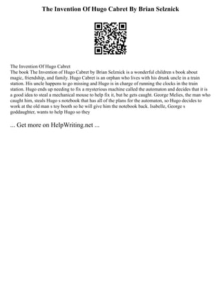 The Invention Of Hugo Cabret By Brian Selznick
The Invention Of Hugo Cabret
The book The Invention of Hugo Cabret by Brian Selznick is a wonderful children s book about
magic, friendship, and family. Hugo Cabret is an orphan who lives with his drunk uncle in a train
station. His uncle happens to go missing and Hugo is in charge of running the clocks in the train
station. Hugo ends up needing to fix a mysterious machine called the automaton and decides that it is
a good idea to steal a mechanical mouse to help fix it, but he gets caught. George Melies, the man who
caught him, steals Hugo s notebook that has all of the plans for the automaton, so Hugo decides to
work at the old man s toy booth so he will give him the notebook back. Isabelle, George s
goddaughter, wants to help Hugo so they
... Get more on HelpWriting.net ...
 