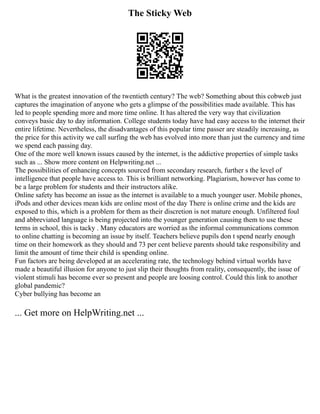 The Sticky Web
What is the greatest innovation of the twentieth century? The web? Something about this cobweb just
captures the imagination of anyone who gets a glimpse of the possibilities made available. This has
led to people spending more and more time online. It has altered the very way that civilization
conveys basic day to day information. College students today have had easy access to the internet their
entire lifetime. Nevertheless, the disadvantages of this popular time passer are steadily increasing, as
the price for this activity we call surfing the web has evolved into more than just the currency and time
we spend each passing day.
One of the more well known issues caused by the internet, is the addictive properties of simple tasks
such as ... Show more content on Helpwriting.net ...
The possibilities of enhancing concepts sourced from secondary research, further s the level of
intelligence that people have access to. This is brilliant networking. Plagiarism, however has come to
be a large problem for students and their instructors alike.
Online safety has become an issue as the internet is available to a much younger user. Mobile phones,
iPods and other devices mean kids are online most of the day There is online crime and the kids are
exposed to this, which is a problem for them as their discretion is not mature enough. Unfiltered foul
and abbreviated language is being projected into the younger generation causing them to use these
terms in school, this is tacky . Many educators are worried as the informal communications common
to online chatting is becoming an issue by itself. Teachers believe pupils don t spend nearly enough
time on their homework as they should and 73 per cent believe parents should take responsibility and
limit the amount of time their child is spending online.
Fun factors are being developed at an accelerating rate, the technology behind virtual worlds have
made a beautiful illusion for anyone to just slip their thoughts from reality, consequently, the issue of
violent stimuli has become ever so present and people are loosing control. Could this link to another
global pandemic?
Cyber bullying has become an
... Get more on HelpWriting.net ...
 