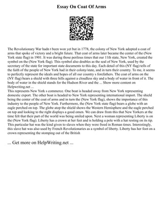 Essay On Coat Of Arms
The Revolutionary War hadn t been won yet but in 1778, the colony of New York adopted a coat of
arms that spoke of victory and a bright future. That coat of arms later became the center of the (New
York state flag) in 1901. It was during those perilous times that our 11th state, New York, created the
symbol on the (New York flag). This symbol also doubles as the seal of New York, used by the
secretary of the state for important state documents to this day. Each detail of this (NY flag) tells of
the faith of the people of New York had in their colony/state, and in turn their country. To me, it seems
to perfectly represent the ideals and hopes of all our country s forefathers. The coat of arms on the
(NY flag) bears a shield with three hills against a cloudless sky and a body of water in front of it. The
body of water in the shield stands for the Hudson River and the ... Show more content on
Helpwriting.net ...
This represents New York s commerce. One boat is headed away from New York representing
domestic export. The other boat is headed to New York representing international import. The shield
being the center of the coat of arms and in turn the (New York flag), shows the importance of this
industry to the people of New York. Furthermore, the (New York state flag) bears a globe with an
eagle perched on top. The globe atop the shield shows the Western Hemisphere and the eagle perched
on top and looking to the right displays a good omen. We can draw from this that New Yorkers at the
time felt that their part of the world was being smiled upon. Next a woman representing Liberty is on
the (New York flag). Liberty has a crown at her feet and is holding a pole with a hat resting on its tip.
This particular hat was the kind given to slaves when they were freed in Roman times. Interestingly,
this slave hat was also used by French Revolutionaries as a symbol of liberty. Liberty has her foot on a
crown representing the stomping out of the British
... Get more on HelpWriting.net ...
 