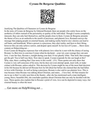 Cyrano De Bergerac Qualities
Justifying The Qualities of Characters in Cyrano de Bergerac
In the story of Cyrano de Bergerac by Edmond Rostand, there are people who solely focus on the
aesthetics of others instead of the personality or quality of the individual. Though it seems completely
innocent, they can only hurt themselves, and the people close to them. Cyrano de Bergerac presents
the theme of love as an umbrella to the motifs of precieuse, and platonic love, Rostand conveys the
message that judging people on external beauty, and making reality bend to one s desires can lead to
self harm, and heartbreak. When a person is a precieuse, they alter reality, and facts to their liking,
however this can only achieve sorrow, and despair upon oneself. In Act two of Cyrano ... Show more
content on Helpwriting.net ...
Even Cyrano de Bergerac expresses fear with platonic love when he is met with the chance of seeing
Roxane. Le Bret tries to convince Cyrano when he declared, ...your wit, your courage they can earn
love...I saw her face, Roxane s, tonight during your duel. It was ghastly white. That skill, that courage
got the girl. You re half way there. Now dare to speak. Cyrano responds So she can laugh at this?
Why, man, there s nothing that I fear more in this world... (31). These quotes not only show that
Cyrano is very self conscious of his nose, but he does not even attempt speak, meet with, or make
contact with Roxane, unless asked to. This decision by Cyrano might be one of the most fatal decision
in his life because he did not tell Roxane how he felt about her before she claimed that she had fallen
in love with Christian. As well as being a precieuse, Roxane is also said to use platonic love. This is
true because when Roxane was talking about Christian, and states, ...I love him. All that remains for
me to say is that I ve only seen him at the theatre , after she has mentioned such a man intelligent,
young, brave, beautiful (46), she concludes qualities about Christian that can only be decided with the
eyes. These quotes also explain that in Roxane s point of view, love can be depicted in many ways, but
external beauty is often the most
... Get more on HelpWriting.net ...
 