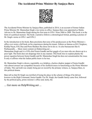 The Accidental Prime Minister By Sanjaya Baru
The Accidental Prime Minister by Sanjaya Baru, published in 2014, is an account of former Indian
Prime Minister Dr. Manmohan Singh s two terms in office. Sanjaya Baru was appointed as Media
Adviser to Dr. Manmohan Singh during his first term in UPA 1 from 2004 to 2009. This book is in the
form of a political memoir. The book s narrative follows a chronological format, painting a picture of
Dr. Singh s terms in UPA 1 and UPA 2.
In the introduction to his book, Baru proclaims that none of his predecessors at the Prime Minister s
office ever wrote a full book on his experiences during his tenure. Editors as famous as B G Verghese,
Kuldip Nayar, H K Dua and Prem Shankar Jha chose not to do so. As also bureaucrats like G
Parthasarathi, ... Show more content on Helpwriting.net ...
Manmohan Singh and it is UPA chief Sonia Gandhi and her gaggle of yes men who are shown up in a
poor light. The book does not disparage him in any manner. This book tries to explain plainly the
power equation between Sonia Gandhi and Dr. Manmohan Singh but does not sensationalize the issue.
It only re affirms what the Indian public knew to be true.
Dr. Manmohan Singh is shown, regrettably, as a helpless, clueless shadow puppet of Sonia Gandhi
who almost arouses our sympathies because of his ineffectiveness in functioning as the Prime Minister
of India. This sad truth was simply being put on record by the primary witness, ie, Sanjaya Baru, to
this political drama.
Baru tell us that Dr Singh was terrified of losing his place in the scheme of things if he did not
kowtow to the High Command, Sonia Gandhi. For Dr. Singh, the Gandhi family came first, followed
by the political party, prime minister s office and, lastly, the
... Get more on HelpWriting.net ...
 