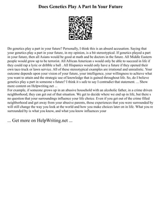 Does Genetics Play A Part In Your Future
Do genetics play a part in your future? Personally, I think this is an absurd accusation. Saying that
your genetics play a part in your future, in my opinion, is a bit stereotypical. If genetics played a part
in your future, then all Asians would be good at math and be doctors in the future. All Middle Eastern
people would grow up to be terrorist. All African American s would only be able to succeed in life if
they could rap a lyric or dribble a ball . All Hispanics would only have a future if they opened their
own taco truck or lawn service. All of these stereotypical examples are irrational and unrealistic. Your
outcome depends upon your vision of your future, your intelligence, your willingness to achieve what
you want to attain and the strategic use of knowledge that is gained throughout life. So, do I believe
genetics play a part in someone s future? I think it s safe to say I contradict that statement. ... Show
more content on Helpwriting.net ...
For example, if someone grows up in an abusive household with an alcoholic father, in a crime driven
neighborhood, they can get out of that situation. We get to decide where we end up in life, but there s
no question that your surroundings influence your life choice. Even if you get out of the crime filled
neighborhood and get away from your abusive parents, those experiences that you were surrounded by
will still change the way you look at the world and how you make choices later on in life. What you re
surrounded by is what you know, and what you know influences your
... Get more on HelpWriting.net ...
 