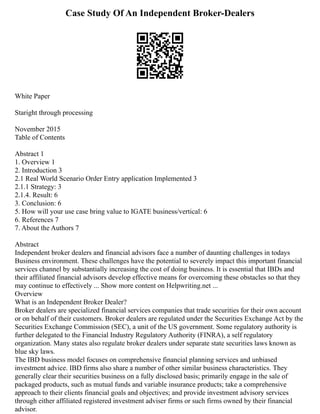 Case Study Of An Independent Broker-Dealers
White Paper
Staright through processing
November 2015
Table of Contents
Abstract 1
1. Overview 1
2. Introduction 3
2.1 Real World Scenario Order Entry application Implemented 3
2.1.1 Strategy: 3
2.1.4. Result: 6
3. Conclusion: 6
5. How will your use case bring value to IGATE business/vertical: 6
6. References 7
7. About the Authors 7
Abstract
Independent broker dealers and financial advisors face a number of daunting challenges in todays
Business environment. These challenges have the potential to severely impact this important financial
services channel by substantially increasing the cost of doing business. It is essential that IBDs and
their affiliated financial advisors develop effective means for overcoming these obstacles so that they
may continue to effectively ... Show more content on Helpwriting.net ...
Overview
What is an Independent Broker Dealer?
Broker dealers are specialized financial services companies that trade securities for their own account
or on behalf of their customers. Broker dealers are regulated under the Securities Exchange Act by the
Securities Exchange Commission (SEC), a unit of the US government. Some regulatory authority is
further delegated to the Financial Industry Regulatory Authority (FINRA), a self regulatory
organization. Many states also regulate broker dealers under separate state securities laws known as
blue sky laws.
The IBD business model focuses on comprehensive financial planning services and unbiased
investment advice. IBD firms also share a number of other similar business characteristics. They
generally clear their securities business on a fully disclosed basis; primarily engage in the sale of
packaged products, such as mutual funds and variable insurance products; take a comprehensive
approach to their clients financial goals and objectives; and provide investment advisory services
through either affiliated registered investment adviser firms or such firms owned by their financial
advisor.
 