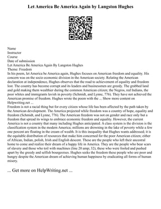 Let America Be America Again by Langston Hughes
Name
Instructor
Course
Date of submission
Let America Be America Again By Langston Hughes
Theme: Freedom
In his poem, let America be America again, Hughes focuses on American freedom and equality. His
concern was on the socio economic division in the American society. Relating the American
declaration at independence, Hughes observes that the road to achievement of equality and freedom
lost. The country has become corrupt and its leaders and businessmen are greedy. The grabbed land
and gold making them wealthier during the common American citizen; the Negros, red Indians, the
poor whites and immigrants lavish in poverty (Schmidt, and Lynne, 776). They have not achieved the
American promise of freedom. Hughes wrote the poem with the ... Show more content on
Helpwriting.net ...
Freedom is not a racial thing but for every citizen whose life has been affected by the path taken by
the American development. The America projected while freedom was a country of hope, equality and
freedom (Schmidt, and Lynne, 776). The American freedom was not on gender and race only but a
freedom that spread its wings to embrace economic freedom and equality. However, the current
America is not a country that many including Hughes anticipated. A class system is the division is the
classification system in the modern America; millions are drowning in the lake of poverty while a few
one percent are floating in the cream of wealth. It is this inequality that Hughes wants addressed; it is
the equitable distribution of resources that make him concerned for the poor American citizen; either
of African, Indian, polish, Irish and English descent. These are the people who left their ancestral
home to come and realize their dream of a happy life in America. They are the people who bear scars
of slavery and those who toil with machines (line 20 amp; 32), these who were fooled and pushed
apart by the greedy and selfish bourgeoises. Hughes seeks the freedom these people who are poor and
hungry despite the American dream of achieving human happiness by eradicating all forms of human
misery.
... Get more on HelpWriting.net ...
 