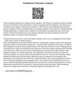 Cloudstreet Character Analysis
Thrown together following two separate family tragedies, Tim Winton s Cloudstreet journeys through
the trials of the Pickles and Lamb families. In their misguided search for happiness, the characters in
Cloudstreet each engage in self destructive behavior. This fruitless search ultimately becomes their
greatest challenge. These catastrophic behaviors manifest uniquely in each character. Whether through
seeking independence, falling victim to addiction or deliberately separating themselves from their
families, Winton demonstrates how each character ultimately disconnects themselves from their
significant others in an effort to find contentment.
Cloudstreet becomes home to each of the family members, however, in a campaign for better things,
... Show more content on Helpwriting.net ...
With a deep disdain for one another, Dolly and Rose s relationship is greatly strained. Rose describes
hating her mother as the best part of being alive , similarly, Dolly sees Rose as the enemy . Neither of
them attempts to reconcile, believing their hatred is the only way for them to coexist. Dealing with an
existential crisis, whilst overwhelmed by the uneasiness of the house and the realization that Fish didn
t even know her , Oriel moves into a tent in the backyard, no one missed the sight of Quick Lamb
helping his mother out with the Jarrah bed . She wished she could lace it up and never come out ,
which would allow her to deal with her internal battle, the real war . However, the relocation simply
pushed her further away from her family. Both these forms of separation were temporary aids,
providing no real resolution. Once Rose truly understood Dolly s life, she found forgiveness for her,
the two women wept together on the sagging women . In a similar form of reunification, the novel
closes with Oriel and Dolly packing down the tent, the little boxy women and the big blowsy woman
folded end to end till the tent was a parcel , allowing Oriel to rejoin her family. Whilst distancing
themselves brought short lived relief, it ultimately impacted catastrophically on the
... Get more on HelpWriting.net ...
 