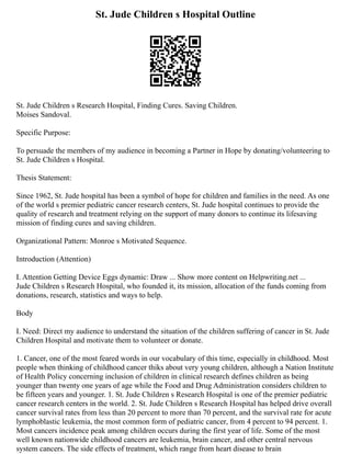 St. Jude Children s Hospital Outline
St. Jude Children s Research Hospital, Finding Cures. Saving Children.
Moises Sandoval.
Specific Purpose:
To persuade the members of my audience in becoming a Partner in Hope by donating/volunteering to
St. Jude Children s Hospital.
Thesis Statement:
Since 1962, St. Jude hospital has been a symbol of hope for children and families in the need. As one
of the world s premier pediatric cancer research centers, St. Jude hospital continues to provide the
quality of research and treatment relying on the support of many donors to continue its lifesaving
mission of finding cures and saving children.
Organizational Pattern: Monroe s Motivated Sequence.
Introduction (Attention)
I. Attention Getting Device Eggs dynamic: Draw ... Show more content on Helpwriting.net ...
Jude Children s Research Hospital, who founded it, its mission, allocation of the funds coming from
donations, research, statistics and ways to help.
Body
I. Need: Direct my audience to understand the situation of the children suffering of cancer in St. Jude
Children Hospital and motivate them to volunteer or donate.
1. Cancer, one of the most feared words in our vocabulary of this time, especially in childhood. Most
people when thinking of childhood cancer thiks about very young children, although a Nation Institute
of Health Policy concerning inclusion of children in clinical research defines children as being
younger than twenty one years of age while the Food and Drug Administration considers children to
be fifteen years and younger. 1. St. Jude Children s Research Hospital is one of the premier pediatric
cancer research centers in the world. 2. St. Jude Children s Research Hospital has helped drive overall
cancer survival rates from less than 20 percent to more than 70 percent, and the survival rate for acute
lymphoblastic leukemia, the most common form of pediatric cancer, from 4 percent to 94 percent. 1.
Most cancers incidence peak among children occurs during the first year of life. Some of the most
well known nationwide childhood cancers are leukemia, brain cancer, and other central nervous
system cancers. The side effects of treatment, which range from heart disease to brain
 