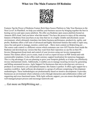 What Are The Main Features Of Redmine
Features Tap the Power of Redmine Feature Rich Open Source Platform to Take Your Business to the
Next Level! At PlanShell, we help you redefine your business success by bringing together the best in
hosting service and open source platform. We offer you Redmine open source platform hosted on
Amazon AWS cloud. And you know what that means? You have the power to enjoy all the amazing
features of Redmine from anywhere at any time that too in a highly reliable and absolutely secure
environment, which ultimately translates into better business performance, productivity, agility, and
profits. Redmine offers a full suite of advanced and highly functional features that make it super easy,
stress free and quick to manage, monitor, control and ... Show more content on Helpwriting.net ...
The source code control is a different version which customers can view GIT/Version from inside the
Redmine and download any version that they want from their repository as zip file on their PC.
Invoice Management Keep track and control of your invoices using our invoice management
feature.This feature allows you to create, track as well as export invoices in PDF format and with
customizable templates. It also offers multi currency support localization for numerous languages.
This is a big advantage if you are planning to grow your footprint globally as it helps you effortlessly
invoice international clients. Additionally, it enables you to manage recurring invoices by generating
and billing automated invoices. Agile Support For businesses that aim to develop new services or
products in an interactive yet a disciplined manner, this feature is perfect. It offers agile support for a
seamless workflow. Agile software development is a group of software comprising of development
methodologies. These methodologies are predominantly based on iterative development. It provides
businesses an environment where solutions evolve through interaction and collaboration within self
organizing and cross functional teams. With Agile software support, you can ensure disciplined and
well managed project process and encourage teamwork and
... Get more on HelpWriting.net ...
 