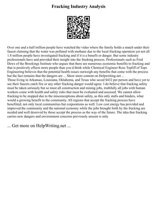Fracking Industry Analysis
Over one and a half million people have watched the video where the family holds a match under their
faucet claiming that the water was polluted with methane due to the local fracking operation yet not all
1.8 million people have investigated fracking and if it is a benefit or danger. But some industry
professionals have and provided their insight into the fracking process. Professionals such as Fred
Dews of the Brookings Institute who argues that there are numerous economic benefits to fracking and
that is positively effects more people than you d think while Chemical Engineer Ross Topliff of Tops
Engineering believes that the potential health issues outweigh any benefits that come with the process
but the fact remains that the dangers are ... Show more content on Helpwriting.net ...
Those living in Arkansas, Louisiana, Oklahoma, and Texas who saved $432 per person and have yet to
see their faucets catch fire or any other fracking danger would agree. I do believe that fracking safety
must be taken seriously but so must all construction and mining jobs, truthfully all jobs with human
workers come with health and safety risks that must be evaluated and assessed. We cannot allow
fracking to be stopped due to the misconceptions about safety, as this only stalls and hinders, what
would a growing benefit to the community. All regions that accept the fracking process have
benefitted, not only local communities but corporations as well. Low cost energy has provided and
improved the community and the national economy while the jobs brought forth by the fracking are
needed and well deserved by those accept the process as the way of the future. The idea that fracking
carries new dangers and environment concerns previously unseen is only
... Get more on HelpWriting.net ...
 