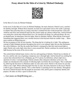 Essay about In the Skin of a Lion by Michael Ondaatje
In the Skin of a Lion, by Michael Ondaatje
In the novel, In the Skin of a Lion, by Michael Ondaatje, the main character, Patrick Lewis, searches
for identity and light. Without these elements, he lacks love and cannot survive the world. A passage
in chapter three describes him as a lonely man that is isolated from the world around him. Clara and
Ambrose and Alice and Temelcoff and Cato this cluster made up a drama without him. And he himself
was noting but a prism that refracted their lives. He searched out things, he collected things. He was
an abashed man, an inheritance from his father. Born in Abashed, Ontario. What did the word mean?
Something that suggested there was a terrible horizon in him beyond which he couldn t leap. ... Show
more content on Helpwriting.net ...
He has no purpose in life; he just searches. The thing that he is looking for is light. This ambiguous
concept of light Ondaatje presents throughout the novel is not ordinary light, but one that illuminates
the void of darkness. Just like the moths that Patrick is intrigued by that only tend toward light at
night, Patrick only seeks light when there is none around him. Patrick continues his eternal search for
light because he has none of his own to emit.
The central theme behind many stories is the loss and regaining of identity. Patrick has no identity of
his own, and his only way of gaining a temporary one is through light. And he himself was nothing but
a prism that refracted their lives. (Ondaatje, pg.157) A prism, by definition, refracts light into a
spectrum of colors. Correspondingly, Patrick contorts other characters identities as his own. The
readers are introduced to this concept of reflecting light even before the novel begins. This is indicated
by, (D)riving the four hours to Marmora under six stars and a moon. Patrick is the moon; he can only
reflect a star s light. When reflecting light from the six stars, the main characters in the novel, Patrick
is able to gain a temporary identity. This is what Patrick is searching for his true identity. Throughout
the novel, Patrick becomes like the people he associates with, and he gains a temporary identity and
purpose. He takes on Alice s quest to dissolve the
... Get more on HelpWriting.net ...
 