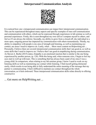 Interpersonal Communication Analysis
It is noticed how one s intrapersonal communication can impact their interpersonal communication.
This can be experienced throughout many aspects and specific examples of ones self communication
and communication with others, which can be expressed through experiences in lab seminar as well as
personal experiences. Firstly, this is seen throughout my own self as I compare myself to others, and
feel as if I am always the inferior. Secondly, my ability to grow from a closed off, shy individual to a
more open, outgoing person has impacted my communication with others tremendously. Thirdly, my
ability to empathize with people is my area of strength and listening, as well as maintaining eye
contact, are areas I need to improve on. Lastly, when ... Show more content on Helpwriting.net ...
Personally, I believe there are several interpersonal communication skills that I am good at, as well as
some skills that I need to improve on. I believe that I am good at empathizing during communication.
As Steven A. Beebe (2015) states, Empathy is an emotional reaction that is similar to the one being
experienced by another person, (p. 126). With this being said, when someone cries, I begin to feel my
eyes start to well up with tears. This is something that has always been a part of me since I was a
young child. In comparison, when relating to my lab seminar group, I know I need to work on my
listening skills as well as maintaining eye contact while listening. I find myself getting distracted
easily, which results in not being able to fully understand the entire meaning of the message that my
partner is communicating. I find it difficult to maintain eye contact throughout the whole
conversation, as it feels awkward. These interpersonal communication skills relate directly to offering
constructive
... Get more on HelpWriting.net ...
 