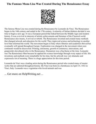 The Famous Mona Lisa Was Created During The Renaissance Essay
The famous Mona Lisa was created during the Renaissance by Leonardo da Vinci. The Renaissance
began in the 14th century and ended in the 17th century. A minority of Italian thinkers decided it was
time to begin a new age. It was a European period that linked between the Middle Ages and modern
history. It was a revival in interests of artistic achievements and literature of the Classical world.
Renaissance also means, A revival or rebirth. The Renaissance invented and created many methods
that changed artwork and education for the world. They improved science and technology to another
level that reformed the world. The movement began in Italy where libraries and academies thrived but
eventually will spread throughout Europe. Exploration was changed in the movement where new
continents would be discovered. Printing, astronomy, growth of commerce, innovations, and
gunpowder also played roles in the Renaissance. Humanism was a big theme at the time. Leonardo
was The Renaissance Man because he applied his science knowledge through every aspect of life. His
inventions and methods were remarkable for his time, but his artwork was very dramatic and
expressed a lot of meaning. There is a huge appreciation for this time period.
Leonardo da Vinci was a leading artist during the Renaissance period who created many of master
works that are admired throughout history. Da Vinci was born in a farmhouse on April 15, 1452 in
Vinci, Italy. Leonardo was a vegetarian who loved animals and was
... Get more on HelpWriting.net ...
 