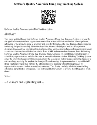 Software Quality Assurance Using Bug Tracking System
Software Quality Assurance using Bug Tracking system
ABSTRACT
This paper entitled Improving Software Quality Assurance Using Bug Tracking System is primarily
for applications created in an organization to monitor worker abilities and in view of the aptitudes
relegating of the errand is done to a worker and goes for formation of a Bug Tracking Framework for
improving the product quality. This venture will be open to all designers and its office permits
designers to concentrate on making the database outline keeping in mind giving the application server
a chance to characterize table in view of the fields in JSP and connections between them. Enhancing
Software Quality Assurance Using Bug Tracking Framework is a robotized framework that can be
valuable to representatives and the directors in any utilitarian association. This Bug Tracking System
gives the office to characterize the assignments in the association furthermore permits the directors to
track the bugs spent by the worker for that specific undertaking. A report era office is upheld in BTS
(Bug Tracking System) that permits the administrators to examine which those aptitudes by
representative are used and those which are not used. This device can help administrators for Bug
estimation per extend or application. This instrument helps workers to archive their Bugs also, break
down.
Vision:
... Get more on HelpWriting.net ...
 