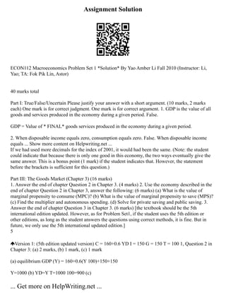Assignment Solution
ECON112 Macroeconomics Problem Set 1 *Solution* By Yao Amber Li Fall 2010 (Instructor: Li,
Yao; TA: Fok Pik Lin, Astor)
40 marks total
Part I: True/False/Uncertain Please justify your answer with a short argument. (10 marks, 2 marks
each) One mark is for correct judgment. One mark is for correct argument. 1. GDP is the value of all
goods and services produced in the economy during a given period. False.
GDP = Value of * FINAL* goods services produced in the economy during a given period.
2. When disposable income equals zero, consumption equals zero. False. When disposable income
equals ... Show more content on Helpwriting.net ...
If we had used more decimals for the index of 2001, it would had been the same. (Note: the student
could indicate that because there is only one good in this economy, the two ways eventually give the
same answer. This is a bonus point (1 mark) if the student indicates that. However, the statement
before the brackets is sufficient for this question.)
Part III: The Goods Market (Chapter 3) (16 marks)
1. Answer the end of chapter Question 2 in Chapter 3. (4 marks) 2. Use the economy described in the
end of chapter Question 2 in Chapter 3, answer the following: (6 marks) (a) What is the value of
marginal propensity to consume (MPC)? (b) What is the value of marginal propensity to save (MPS)?
(c) Find the multiplier and autonomous spending. (d) Solve for private saving and public saving. 3.
Answer the end of chapter Question 3 in Chapter 3. (6 marks) [the textbook should be the 5th
international edition updated. However, as for Problem Set1, if the student uses the 5th edition or
other editions, as long as the student answers the questions using correct methods, it is fine. But in
future, we only use the 5th international updated edition.]
5
Version 1: (5th edition updated version) C = 160+0.6 YD I = 150 G = 150 T = 100 1, Question 2 in
Chapter 3: (a) 2 marks, (b) 1 mark, (c) 1 mark
(a) equilibrium GDP (Y) = 160+0.6(Y 100)+150+150
Y=1000 (b) YD=Y T=1000 100=900 (c)
... Get more on HelpWriting.net ...
 