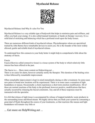 Myofascial Release
Myofascial Release And Why It s also For You
Myofascial Release is a very reliable type of bodywork that helps to minimize pain and stiffness, and
offers you back your energy. It is also called manual treatment, or hands on therapy/ recovery. It is a
mild kind of stretching and balancing which has a profound result upon the body tissues.
There are numerous different kinds of myofascial release. Physiotherapists whom are specialized
trained by John Barnes have remarkable devices to assist you. He is the founder of the most widely
allowed, gentle and reliable kind of myofascial release.
To understand how this connects to your body better it might help to comprehend a little about the
anatomy of fascia.
Fascia
Fascia (likewise called connective tissue) is a tissue system of the body to which relatively little
interest has been offered in the past.
The fascia is a ... Show more content on Helpwriting.net ...
There is no cause for alarm, however certainly notify the therapist. This duration of the healing crisis
is then followed by remarkable improvement.
Often remarkable improvement is kept in mind immediately during or after a treatment. In some cases
new pains in brand new locations will be experienced. There is in some cases a sensation of light
headedness or nausea. Occasionally a client experiences a short term emotion modification. All of
these are normal reactions of the body to the profound, however positive, modifications that have
actually occurred by releasing the fascial constraints. Any and all of these responses must be
interacted with the specialist.
It is felt that release of tight tissue is accompanied by release of trapped metabolic waste products in
the surrounding tissue and blood stream. We highly advise that you flush your system by consuming a
great deal of fluids throughout the course of your treatments, so that reactions like nausea and light
headedness will remain very little or
... Get more on HelpWriting.net ...
 