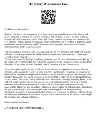The History of Submarines Essay
The History of Submarines
Wouldn t it be fun to ride a torpedo, or drive a nuclear reactor around underwater? In this research
paper I am going to illustrate the ingenius submarine. The submarine is one of the most important
strategic and tactical weapons systems of the 20th Century, and this importance will increase in the
21st Century. The tiny, leaking, creaking, and unsafe submarine boats of the 1890 s, displacing under
two hundred tons and carrying a handful of men and a few torpedoes have grown into massive,
sophisticated and deadly weapons systems.
These displacing as much as 26,000 tons, carrying a crew of over a hundred and armed with missiles
which can destroy large areas of the world. Every day hundreds of submarines are ... Show more
content on Helpwriting.net ...
The sail stands about 20 feet high. It holds the periscopes and the radar and radio antennas. The top of
the sail also serves as the bridge, from which the captain directs the submarine when on surface. Steel
fins called diving planes stick out from both sides of the sail or bow and from the stern.
These diving planes guide the ship to different depths. One or two propellers in the stern drive the
submarine, also rudders above and below the propellers steer the craft. The earliest inventors had no
other way but manpower to propel their submarines. Initially, this involved oars, then came propellers
turned by hand, either by a single person, as in David Bushnell s Turtle². Or by several people turning
a crank, as in a Confederate Hunley and the German Brandtaucher (meaning Incendiary Diver ) in the
mid 19th Century compressed air was used as were electrical accumulators, both were of limited
endurance and required the submarine to return to the port to recharge, which was tactically
unacceptable. There were also a number of attempts to harness steam, not only for surface propulsion,
but also to provide power when submerged, using stored energy devises, but none worked
satisfactorily.Eventually it was realized that the solution was to combine the efficiency of the batteries
for underwater propulsion and some form of power which could be used on the surface, both to propel
the submarine and recharge its batteries.
Steam was used tried several
... Get more on HelpWriting.net ...
 