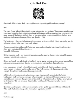 Jyske Bank Case
Question 1: What is Jyske Bank s new positioning or competitive differentiation strategy?
Ans:
The Jyske Group is Danish bank that is owned and operated as a business. The company attaches great
importance to treating their three groups of stakeholders shareholders, customers and employees with
equal respect. If the balance shifts in favor of one or two of the groups, this will be to the long term
detriment of all groups (Zeithmal, Bitner and Gremler 1996).
The bank s core values are its fundamental cornerstone. In the eyes of both clients and employees, the
following traits are what make Jyske bank unique:
Common sense Open and honest Different and unpretentious Genuine interest and equal respect ...
Show more content on Helpwriting.net ...
Intangible Differences
Delivering on the bank s new competitive positioning also required changes to the intangible aspects
which are not visible to customer.
Before any branch was redesigned, all staff took part in special training sessions such as teambuilding
and customer service sessions, drawing on best customer practices from the retail sector.
Jyske management strongly believed that value is created through decisions and encouraged
empowerment of not only employees but also of the whole branch, with the managers to set the
example through their leadership and management style.
Additionally, with documentation, training and legal documents all centralized at the bank s
headquarters it allowed human resources to be more active in dealing with human issues and even
enabled them to outsource their problem solving skills as HR professionals in the field (at a regional
level) for a fee. This service was at the cost of the bank branch if they needed it, but was not
compulsory.
Question3: Analyze Jyske bank s success using the service quality gaps model found in Chapter 2.
What are Jyske Bank s strategies for closing the 5 gaps in the model?
Ans:
Customer gap:
 
