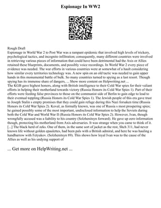Espionage In WW2
Rough Draft
Espionage in World War 2 to Post War was a rampant epidemic that involved high levels of trickery,
psychological tactics, and incognito infiltration; consequently, many different countries were involved
in retrieving various pieces of information that could have been detrimental had the Axis or Allies
retained these blueprints, documents, and possibly voice recordings. In World War 2 every piece of
evidence was needed. The war efforts in various countries were at somewhat of a hault considering
how similar every territories technology was. A new spin on an old tactic was needed to gain upper
hands in this monumental battle of bulk. So many countries turned to spying as a last resort. Though
spying has its immense share of dangers, ... Show more content on Helpwriting.net ...
The KGB gave highest honors, along with British intelligence to their Cold War spies for their valiant
efforts in helping their motherland towards victory (Russia Honors its Cold War Spies 1). Part of their
efforts were feeding false provinces to those on the communist side of Berlin to gain edge to lead to
their eventual toppling (Russia Honors its Cold War Spies 1). The Jewish people of this era gave trust
to Joseph Stalin s empty promises that they could gain refuge during this Nazi forsaken time (Russia
Honors its Cold War Spies 2). Koval, as formally known, was one of Russia s most prospering spies;
he gained possibly some of the most important, undisclosed information to help the Soviets during
both the Cold War and World War II (Russia Honors its Cold War Spies 2). However, Ivan, though
wrongfully accused was a liability to his country (Solzhenitsyn forward). He gave up zero information
though, protecting his motherland from Axis adversaries. It was strange when you came to think of it.
[...] The black herd of zeks. One of them, in the same sort of jacket as the rest, Shch 311, had never
known life without golden epaulettes, had been pals with a British admiral, and here he was hauling a
handbarrow with Fetyukov. (Solzhenitsyn 89). This shows how loyal Ivan was to the cause of the
Allies as well as his undying support of
... Get more on HelpWriting.net ...
 