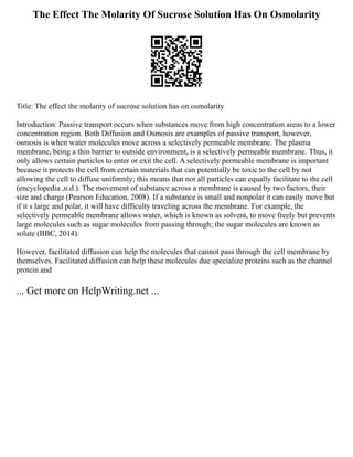 The Effect The Molarity Of Sucrose Solution Has On Osmolarity
Title: The effect the molarity of sucrose solution has on osmolarity
Introduction: Passive transport occurs when substances move from high concentration areas to a lower
concentration region. Both Diffusion and Osmosis are examples of passive transport, however,
osmosis is when water molecules move across a selectively permeable membrane. The plasma
membrane, being a thin barrier to outside environment, is a selectively permeable membrane. Thus, it
only allows certain particles to enter or exit the cell. A selectively permeable membrane is important
because it protects the cell from certain materials that can potentially be toxic to the cell by not
allowing the cell to diffuse uniformly; this means that not all particles can equally facilitate to the cell
(encyclopedia ,n.d.). The movement of substance across a membrane is caused by two factors, their
size and charge (Pearson Education, 2008). If a substance is small and nonpolar it can easily move but
if it s large and polar, it will have difficulty traveling across the membrane. For example, the
selectively permeable membrane allows water, which is known as solvent, to move freely but prevents
large molecules such as sugar molecules from passing through; the sugar molecules are known as
solute (BBC, 2014).
However, facilitated diffusion can help the molecules that cannot pass through the cell membrane by
themselves. Facilitated diffusion can help these molecules due specialize proteins such as the channel
protein and
... Get more on HelpWriting.net ...
 
