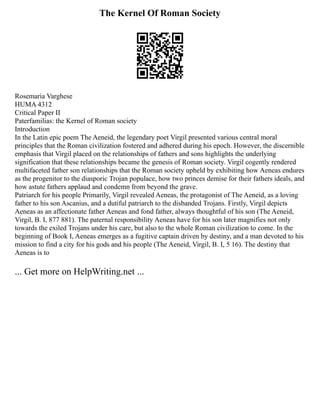 The Kernel Of Roman Society
Rosemaria Varghese
HUMA 4312
Critical Paper II
Paterfamilias: the Kernel of Roman society
Introduction
In the Latin epic poem The Aeneid, the legendary poet Virgil presented various central moral
principles that the Roman civilization fostered and adhered during his epoch. However, the discernible
emphasis that Virgil placed on the relationships of fathers and sons highlights the underlying
signification that these relationships became the genesis of Roman society. Virgil cogently rendered
multifaceted father son relationships that the Roman society upheld by exhibiting how Aeneas endures
as the progenitor to the diasporic Trojan populace, how two princes demise for their fathers ideals, and
how astute fathers applaud and condemn from beyond the grave.
Patriarch for his people Primarily, Virgil revealed Aeneas, the protagonist of The Aeneid, as a loving
father to his son Ascanius, and a dutiful patriarch to the disbanded Trojans. Firstly, Virgil depicts
Aeneas as an affectionate father Aeneas and fond father, always thoughtful of his son (The Aeneid,
Virgil, B. I, 877 881). The paternal responsibility Aeneas have for his son later magnifies not only
towards the exiled Trojans under his care, but also to the whole Roman civilization to come. In the
beginning of Book I, Aeneas emerges as a fugitive captain driven by destiny, and a man devoted to his
mission to find a city for his gods and his people (The Aeneid, Virgil, B. I, 5 16). The destiny that
Aeneas is to
... Get more on HelpWriting.net ...
 