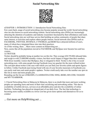 Social Networking Site
sCHAPTER 1: INTRODUCTION 1.1 Introduction Social Networking Sites
Few years back, usage of social networking sites became popular around the world. Social networking
sites are also known as social networking website. Social networking sites (SNSs) are increasingly
attracting the attention of academic and industry researchers fascinated by their affordances and reach.
Social networking sites are web base service that building an online community of people that share
same interest, or activities and explore others people interest. Social network sites (SNSs) such as
FACEBOOK, TWITTER, MYSPACE, CYWORLD, and BEBO have attracted millions of users,
many of whom have integrated these sites into their practices.
As of this writing, there ... Show more content on Helpwriting.net ...
Now, seems like all the population moved to FACEBOOK and MySpace now became less and less
visitors.
3) TWITTER
Twitter should be probably being at number two on this list. They average 628,759,806 inbound links
and weigh in with 23,000,000 monthly visitors, but their social impact is bigger than their numbers.
With fewer monthly visitors that MySpace, they re relegated to third. Twitter is the it boy in social
networking now, with some people leaving Facebook (way too gauche) for the more refined twitter.
The cool part about twitter is the ease with which you can find your favorite celebs and sports figures
to follow. Unlike Facebook (just trying friend with one of your favorite musicians in Facebook) you
can easily read stars and smart people s updates. Twitter could easily take over the number one spot on
this list as more and more people join.
Rounding out the list are LINKEDIN, CLASSMATES.COM, NING, BEBO, HI5.COM, TAGGED
and MY YEARBOOK.
1.2 Social Networking Sites in Malaysia In Malaysia, there is no doubt that more and more working
peoples are spending more and more of their time socializing and networking online. This due to
availability of mobile devices, services at an affordable price and also the availability of online
facilities. Technology has played an integral part of our daily lives. The fact that technology is
becoming more readily available at a lower cost has given more options and alternatives for us to
conduct
... Get more on HelpWriting.net ...
 