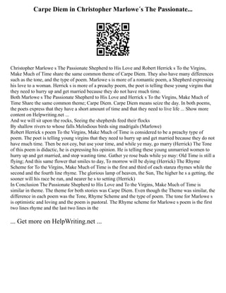 Carpe Diem in Christopher Marlowe´s The Passionate...
Christopher Marlowe s The Passionate Shepherd to His Love and Robert Herrick s To the Virgins,
Make Much of Time share the same common theme of Carpe Diem. They also have many differences
such as the tone, and the type of poem. Marlowe s is more of a romantic poem, a Shepherd expressing
his love to a woman. Herrick s is more of a preachy poem, the poet is telling these young virgins that
they need to hurry up and get married because they do not have much time.
Both Marlowe s The Passionate Shepherd to His Love and Herrick s To the Virgins, Make Much of
Time Share the same common theme; Carpe Diem. Carpe Diem means seize the day. In both poems,
the poets express that they have a short amount of time and that they need to live life ... Show more
content on Helpwriting.net ...
And we will sit upon the rocks, Seeing the shepherds feed their flocks
By shallow rivers to whose falls Melodious birds sing madrigals (Marlowe)
Robert Herrick s poem To the Virgins, Make Much of Time is considered to be a preachy type of
poem. The poet is telling young virgins that they need to hurry up and get married because they do not
have much time. Then be not coy, but use your time, and while ye may, go marry (Herrick) The Tone
of this poem is didactic, he is expressing his opinion. He is telling these young unmarried women to
hurry up and get married, and stop wasting time. Gather ye rose buds while ye may: Old Time is still a
flying; And this same flower that smiles to day, To morrow will be dying (Herrick) The Rhyme
Scheme for To the Virgins, Make Much of Time is the first and third of each stanza rhymes while the
second and the fourth line rhyme. The glorious lamp of heaven, the Sun, The higher he s a getting, the
sooner will his race be run, and nearer he s to setting (Herrick)
In Conclusion The Passionate Shepherd to His Love and To the Virgins, Make Much of Time is
similar in theme. The theme for both stories was Carpe Diem. Even though the Theme was similar, the
difference in each poem was the Tone, Rhyme Scheme and the type of poem. The tone for Marlowe s
is optimistic and loving and the poem is pastoral. The Rhyme scheme for Marlowe s poem is the first
two lines rhyme and the last two lines in the
... Get more on HelpWriting.net ...
 